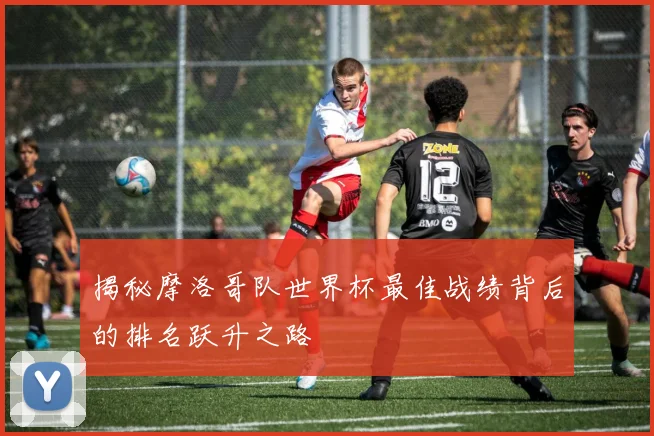 揭秘摩洛哥队世界杯最佳战绩背后的排名跃升之路