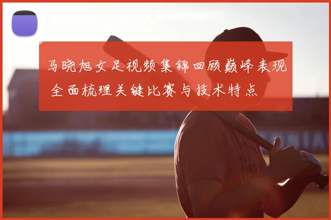 马晓旭女足视频集锦回顾巅峰表现 全面梳理关键比赛与技术特点