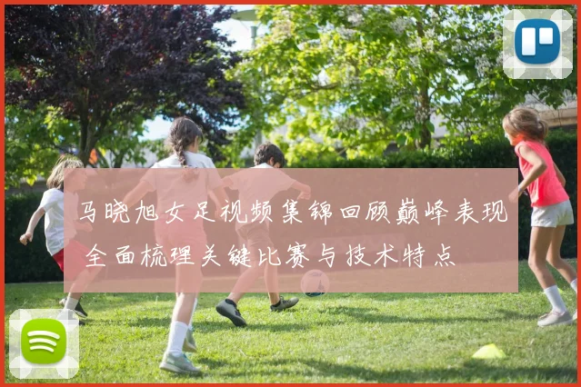 马晓旭女足视频集锦回顾巅峰表现 全面梳理关键比赛与技术特点