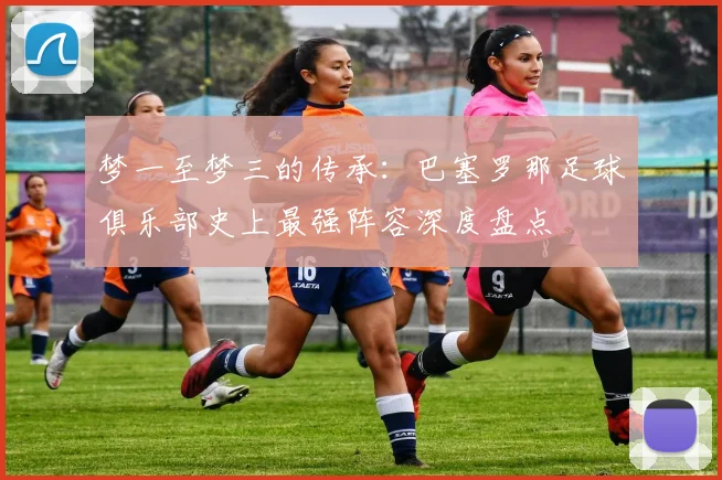 梦一至梦三的传承：巴塞罗那足球俱乐部史上最强阵容深度盘点