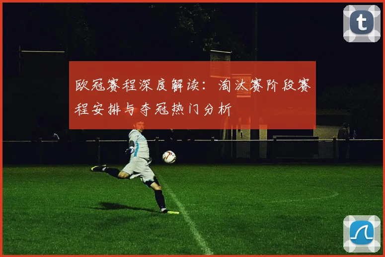 欧冠赛程深度解读：淘汰赛阶段赛程安排与夺冠热门分析