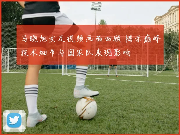 马晓旭女足视频画面回顾 揭示巅峰技术细节与国家队表现影响