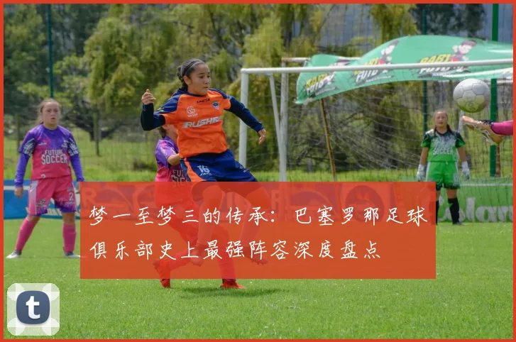 梦一至梦三的传承：巴塞罗那足球俱乐部史上最强阵容深度盘点