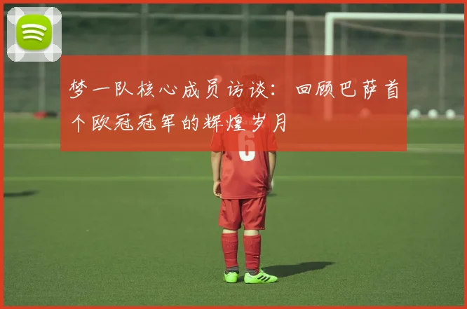 梦一队核心成员访谈：回顾巴萨首个欧冠冠军的辉煌岁月